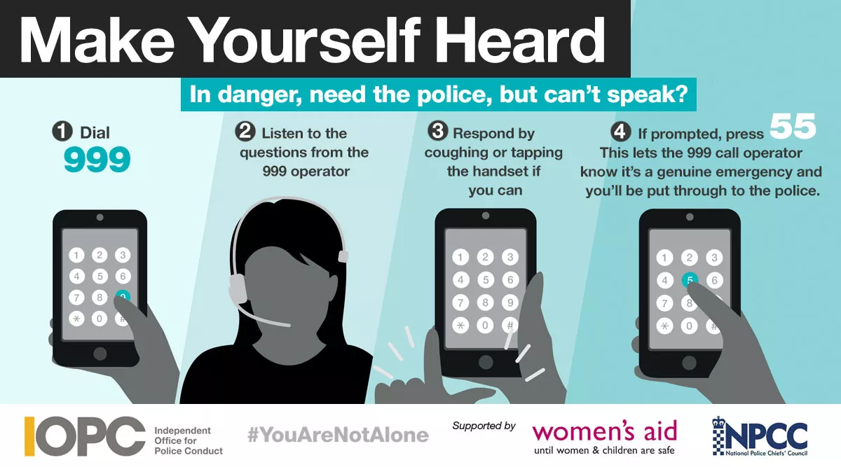 Make yourself heard. In danger, need the police, can't speak? 1 - dial 999. 2 - listen to the questions from the operator. 3 - respond by coughing or tapping your device if you can. 4 - If prompted, press 55 to be put through to the police